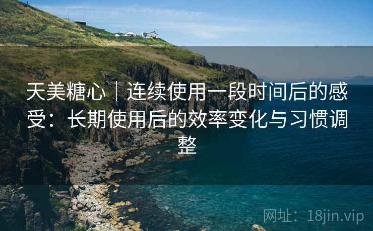 天美糖心｜连续使用一段时间后的感受：长期使用后的效率变化与习惯调整