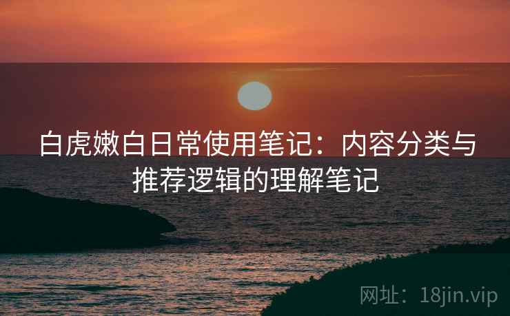 白虎嫩白日常使用笔记：内容分类与推荐逻辑的理解笔记