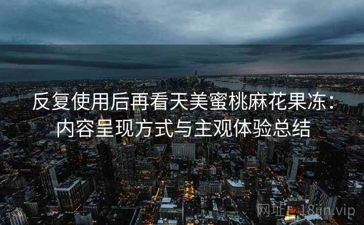 反复使用后再看天美蜜桃麻花果冻：内容呈现方式与主观体验总结