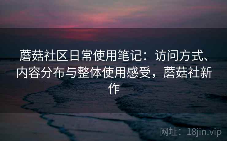 蘑菇社区日常使用笔记:访问方式、内容分布与整体使用感受,蘑菇社新作 蘑菇社区日常使用笔记:访问方式、内容分布与整体使用感受,蘑菇社新作