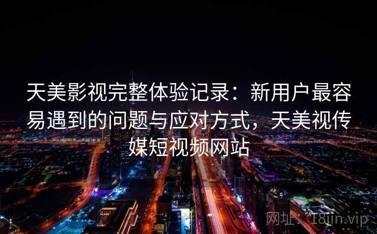天美影视完整体验记录：新用户最容易遇到的问题与应对方式，天美视传媒短视频网站