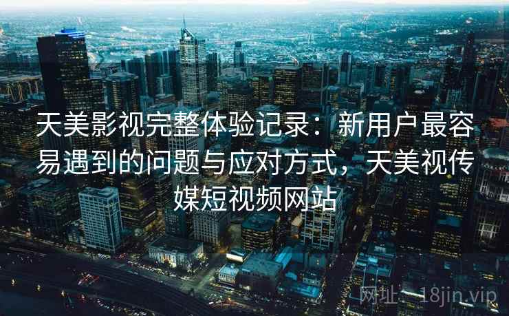天美影视完整体验记录:新用户最容易遇到的问题与应对方式,天美视传媒短视频网站 天美影视完整体验记录:新用户最容易遇到的问题与应对方式,天美视传媒短视频网站