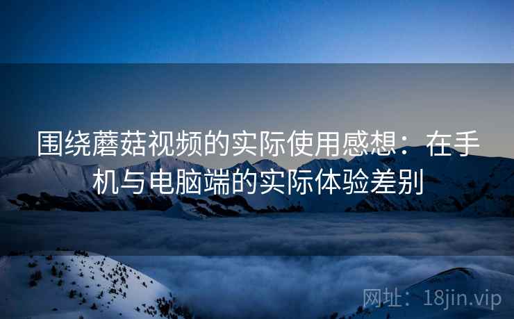 围绕蘑菇视频的实际使用感想：在手机与电脑端的实际体验差别