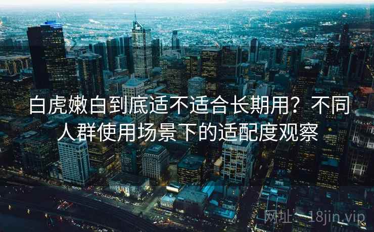 白虎嫩白到底适不适合长期用?不同人群使用场景下的适配度观察 白虎嫩白到底适不适合长期用?不同人群使用场景下的适配度观察