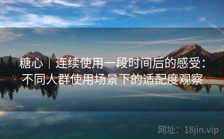 糖心｜连续使用一段时间后的感受：不同人群使用场景下的适配度观察